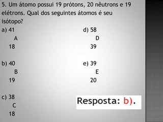5. Um átomo possui 19 prótons, 20 nêutrons e 19
elétrons. Qual dos seguintes átomos é seu
isótopo?
a) 41 d) 58
A D
18 39
b) 40 e) 39
B E
19 20
c) 38
C
18
 