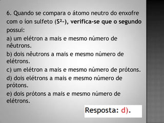6. Quando se compara o átomo neutro do enxofre
com o íon sulfeto (S²–), verifica-se que o segundo
possui:
a) um elétron a mais e mesmo número de
nêutrons.
b) dois nêutrons a mais e mesmo número de
elétrons.
c) um elétron a mais e mesmo número de prótons.
d) dois elétrons a mais e mesmo número de
prótons.
e) dois prótons a mais e mesmo número de
elétrons.
 