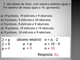 7. Um átomo de flúor, com número atômico igual a
9 e número de massa igual a 19, apresenta:
a) 19 prótons, 19 elétrons e 9 nêutrons.
b) 9 prótons, 9 elétrons e 10 nêutrons.
c) 9 prótons, 9 elétrons e 9 nêutrons.
d) 19 prótons, 19 elétrons e 19 nêutrons.
e) 9 prótons, 10 elétrons e 9 nêutrons.
 