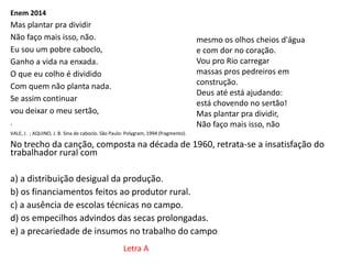 Enem 2014
Mas plantar pra dividir
Não faço mais isso, não.
Eu sou um pobre caboclo,
Ganho a vida na enxada.
O que eu colho é dividido
Com quem não planta nada.
Se assim continuar
vou deixar o meu sertão,
.
VALE, J . ; AQUINO, J. B. Sina de caboclo. São Paulo: Polygram, 1994 (fragmento).
No trecho da canção, composta na década de 1960, retrata-se a insatisfação do
trabalhador rural com
a) a distribuição desigual da produção.
b) os financiamentos feitos ao produtor rural.
c) a ausência de escolas técnicas no campo.
d) os empecilhos advindos das secas prolongadas.
e) a precariedade de insumos no trabalho do campo.
mesmo os olhos cheios d'água
e com dor no coração.
Vou pro Rio carregar
massas pros pedreiros em
construção.
Deus até está ajudando:
está chovendo no sertão!
Mas plantar pra dividir,
Não faço mais isso, não
Letra A
 