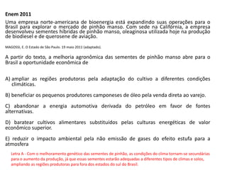 Enem 2011
Uma empresa norte-americana de bioenergia está expandindo suas operações para o
Brasil para explorar o mercado de pinhão manso. Com sede na Califórnia, a empresa
desenvolveu sementes híbridas de pinhão manso, oleaginosa utilizada hoje na produção
de biodiesel e de querosene de aviação.
MAGOSSI, E. O Estado de São Paulo. 19 maio 2011 (adaptado).
A partir do texto, a melhoria agronômica das sementes de pinhão manso abre para o
Brasil a oportunidade econômica de
A) ampliar as regiões produtoras pela adaptação do cultivo a diferentes condições
climáticas.
B) beneficiar os pequenos produtores camponeses de óleo pela venda direta ao varejo.
C) abandonar a energia automotiva derivada do petróleo em favor de fontes
alternativas.
D) baratear cultivos alimentares substituídos pelas culturas energéticas de valor
econômico superior.
E) reduzir o impacto ambiental pela não emissão de gases do efeito estufa para a
atmosfera
Letra A - Com o melhoramento genético das sementes de pinhão, as condições do clima tornam-se secundárias
para o aumento da produção, já que essas sementes estarão adequadas a diferentes tipos de climas e solos,
ampliando as regiões produtoras para fora dos estados do sul do Brasil.
 