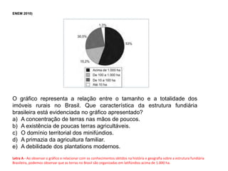 ENEM 2010)
O gráfico representa a relação entre o tamanho e a totalidade dos
imóveis rurais no Brasil. Que característica da estrutura fundiária
brasileira está evidenciada no gráfico apresentado?
a) A concentração de terras nas mãos de poucos.
b) A existência de poucas terras agricultáveis.
c) O domínio territorial dos minifúndios.
d) A primazia da agricultura familiar.
e) A debilidade dos plantations modernos.
Letra A - Ao observar o gráfico e relacionar com os conhecimentos obtidos na história e geografia sobre a estrutura fundiária
Brasileira, podemos observar que as terras no Brasil são organizadas em latifúndios acima de 1.000 ha.
 