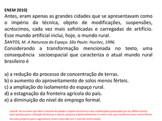 ENEM 2010)
Antes, eram apenas as grandes cidades que se apresentavam como
o império da técnica, objeto de modificações, suspensões,
acréscimos, cada vez mais sofisticadas e carregadas de artifício.
Esse mundo artificial inclui, hoje, o mundo rural.
SANTOS, M. A Natureza do Espaço. São Paulo: Hucitec, 1996.
Considerando a transformação mencionada no texto, uma
consequência socioespacial que caracteriza o atual mundo rural
brasileiro é
a) a redução do processo de concentração de terras.
b) o aumento do aproveitamento de solos menos férteis.
c) a ampliação do isolamento do espaço rural.
d) a estagnação da fronteira agrícola do país.
e) a diminuição do nível de emprego formal.
Letra B - Ao escrever que não é somente da cidade o império da técnica e das modificações provocadas por ela, Milton Santos
quer apontar para a utilização de técnica e ciência, pesquisa e desenvolvimento no meio rural, que transforma solos menos férteis
em solos propícios para a agricultura, como o ocorrido com o solo do centro-oeste.
 