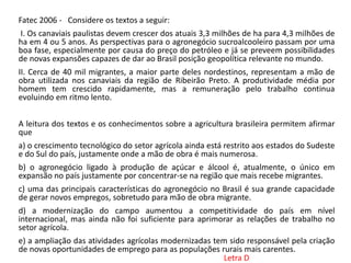 Fatec 2006 - Considere os textos a seguir:
I. Os canaviais paulistas devem crescer dos atuais 3,3 milhões de ha para 4,3 milhões de
ha em 4 ou 5 anos. As perspectivas para o agronegócio sucroalcooleiro passam por uma
boa fase, especialmente por causa do preço do petróleo e já se preveem possibilidades
de novas expansões capazes de dar ao Brasil posição geopolítica relevante no mundo.
II. Cerca de 40 mil migrantes, a maior parte deles nordestinos, representam a mão de
obra utilizada nos canaviais da região de Ribeirão Preto. A produtividade média por
homem tem crescido rapidamente, mas a remuneração pelo trabalho continua
evoluindo em ritmo lento.
A leitura dos textos e os conhecimentos sobre a agricultura brasileira permitem afirmar
que
a) o crescimento tecnológico do setor agrícola ainda está restrito aos estados do Sudeste
e do Sul do país, justamente onde a mão de obra é mais numerosa.
b) o agronegócio ligado à produção de açúcar e álcool é, atualmente, o único em
expansão no país justamente por concentrar-se na região que mais recebe migrantes.
c) uma das principais características do agronegócio no Brasil é sua grande capacidade
de gerar novos empregos, sobretudo para mão de obra migrante.
d) a modernização do campo aumentou a competitividade do país em nível
internacional, mas ainda não foi suficiente para aprimorar as relações de trabalho no
setor agrícola.
e) a ampliação das atividades agrícolas modernizadas tem sido responsável pela criação
de novas oportunidades de emprego para as populações rurais mais carentes.
Letra D
 