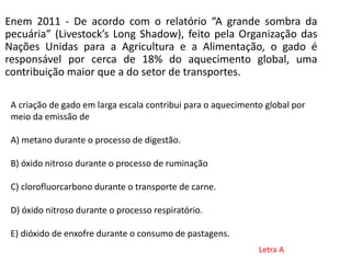 Enem 2011 - De acordo com o relatório “A grande sombra da
pecuária” (Livestock’s Long Shadow), feito pela Organização das
Nações Unidas para a Agricultura e a Alimentação, o gado é
responsável por cerca de 18% do aquecimento global, uma
contribuição maior que a do setor de transportes.
A criação de gado em larga escala contribui para o aquecimento global por
meio da emissão de
A) metano durante o processo de digestão.
B) óxido nitroso durante o processo de ruminação
C) clorofluorcarbono durante o transporte de carne.
D) óxido nitroso durante o processo respiratório.
E) dióxido de enxofre durante o consumo de pastagens.
Letra A
 
