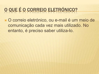 O QUE É O CORREIO ELETRÓNICO? 
 O correio eletrónico, ou e-mail é um meio de 
comunicação cada vez mais utilizado. No 
entanto, é preciso saber utiliza-lo. 
 