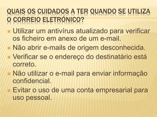 QUAIS OS CUIDADOS A TER QUANDO SE UTILIZA 
O CORREIO ELETRÓNICO? 
 Utilizar um antivírus atualizado para verificar 
os ficheiro em anexo de um e-mail. 
 Não abrir e-mails de origem desconhecida. 
 Verificar se o endereço do destinatário está 
correto. 
 Não utilizar o e-mail para enviar informação 
confidencial. 
 Evitar o uso de uma conta empresarial para 
uso pessoal. 
 