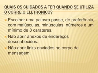 QUAIS OS CUIDADOS A TER QUANDO SE UTILIZA 
O CORREIO ELETRÓNICO? 
 Escolher uma palavra passe, de preferência, 
com maiúsculas, minúsculas, números e um 
mínimo de 8 carateres. 
 Não abrir anexos de endereços 
desconhecidos. 
 Não abrir links enviados no corpo da 
mensagem. 
 