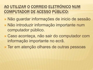 AO UTILIZAR O CORREIO ELETRÓNICO NUM 
COMPUTADOR DE ACESSO PÚBLICO: 
 Não guardar informações de inicio de sessão 
 Não introduzir informação importante num 
computador público. 
 Caso aconteça, não sair do computador com 
informação importante no ecrã. 
 Ter em atenção olhares de outras pessoas 
 