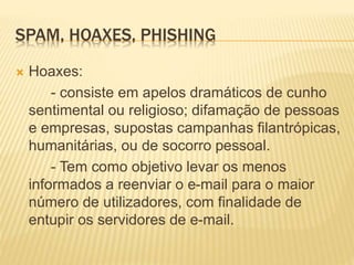 SPAM, HOAXES, PHISHING 
 Hoaxes: 
- consiste em apelos dramáticos de cunho 
sentimental ou religioso; difamação de pessoas 
e empresas, supostas campanhas filantrópicas, 
humanitárias, ou de socorro pessoal. 
- Tem como objetivo levar os menos 
informados a reenviar o e-mail para o maior 
número de utilizadores, com finalidade de 
entupir os servidores de e-mail. 
 