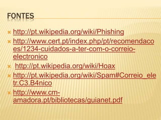 FONTES 
 http://pt.wikipedia.org/wiki/Phishing 
 http://www.cert.pt/index.php/pt/recomendaco 
es/1234-cuidados-a-ter-com-o-correio-electronico 
 http://pt.wikipedia.org/wiki/Hoax 
 http://pt.wikipedia.org/wiki/Spam#Correio_ele 
tr.C3.B4nico 
 http://www.cm-amadora. 
pt/bibliotecas/guianet.pdf 
