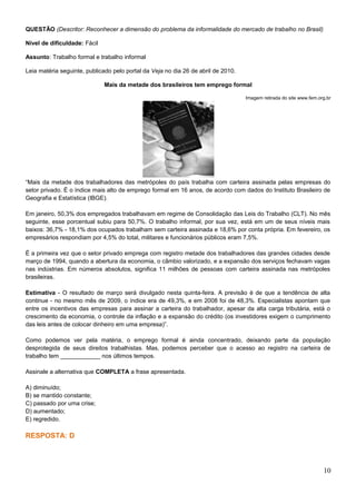QUESTÃO (Descritor: Reconhecer a dimensão do problema da informalidade do mercado de trabalho no Brasil)
Nível de dificuldade: Fácil
Assunto: Trabalho formal e trabalho informal
Leia matéria seguinte, publicado pelo portal da Veja no dia 26 de abril de 2010.
Mais da metade dos brasileiros tem emprego formal
Imagem retirada do site www.fem.org.br
“Mais da metade dos trabalhadores das metrópoles do país trabalha com carteira assinada pelas empresas do
setor privado. É o índice mais alto de emprego formal em 16 anos, de acordo com dados do Instituto Brasileiro de
Geografia e Estatística (IBGE).
Em janeiro, 50,3% dos empregados trabalhavam em regime de Consolidação das Leis do Trabalho (CLT). No mês
seguinte, esse porcentual subiu para 50,7%. O trabalho informal, por sua vez, está em um de seus níveis mais
baixos: 36,7% - 18,1% dos ocupados trabalham sem carteira assinada e 18,6% por conta própria. Em fevereiro, os
empresários respondiam por 4,5% do total, militares e funcionários públicos eram 7,5%.
É a primeira vez que o setor privado emprega com registro metade dos trabalhadores das grandes cidades desde
março de 1994, quando a abertura da economia, o câmbio valorizado, e a expansão dos serviços fechavam vagas
nas indústrias. Em números absolutos, significa 11 milhões de pessoas com carteira assinada nas metrópoles
brasileiras.
Estimativa - O resultado de março será divulgado nesta quinta-feira. A previsão é de que a tendência de alta
continue - no mesmo mês de 2009, o índice era de 49,3%, e em 2008 foi de 48,3%. Especialistas apontam que
entre os incentivos das empresas para assinar a carteira do trabalhador, apesar da alta carga tributária, está o
crescimento da economia, o controle da inflação e a expansão do crédito (os investidores exigem o cumprimento
das leis antes de colocar dinheiro em uma empresa)”.
Como podemos ver pela matéria, o emprego formal é ainda concentrado, deixando parte da população
desprotegida de seus direitos trabalhistas. Mas, podemos perceber que o acesso ao registro na carteira de
trabalho tem ____________ nos últimos tempos.
Assinale a alternativa que COMPLETA a frase apresentada.
A) diminuído;
B) se mantido constante;
C) passado por uma crise;
D) aumentado;
E) regredido.
RESPOSTA: D
10
 