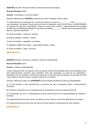 QUESTÃO (Descritor: Relacionar trabalho e desenvolvimento da tecnologia)
Nível de dificuldade: Difícil
Assunto: A tecnologia e o mundo do trabalho
Assinale a alternativa que CONTÉM as palavras que melhor completam a frase a seguir:
“O desenvolvimento da tecnologia tem o potencial de liberar o homem do ___________. Com _____________
mais avançadas, é necessário menos esforço por parte do trabalhador, assim como é menor o tempo total gasto
na produção de cada bem industrializado. Fossem as coisas assim simples, o desenvolvimento da tecnologia
permitiria que os trabalhadores tivessem a sua jornada de trabalho_________, ficando mais tempo disponível para
fazerem o que bem entenderem”.
A) mundo do trabalho – máquinas - reduzida;
B) sistema capitalista - políticas - mantida;
C) setor de produção – regulações - aumentada;
D) obrigatório trabalho remunerado – organizações sindicais - extinta;
E) mundo do trabalho – ideias - diminuída.
RESPOSTA: A
QUESTÃO (Descritor: Conceituar e sintetizar a ideia de sustentabilidade)
Nível de dificuldade: Difícil
Assunto: Trabalho e sustentabilidade
A partir da década de 90, em especial, formou-se grandes redes de sensibilização acerca da necessidade de que
todo desenvolvimento econômico seja sustentável. Para essa perspectiva, ao invés de ser exploratória e
depredadora do meio ambiente, a economia produtiva de um país deve saber se integrar e se aproveitar de forma
a não esgotar os recursos hídricos, minerais e naturais de um território.
Assinale a alternativa a seguir que APRESENTA uma formulação semelhante da ideia de sustentabilidade.
A) O meio ambiente é mais importante que a economia, por isso é necessário impedir o desenvolvimento
econômico.
B) A indústria de alimentos de uma sociedade deve ser substituída por formas de agricultura familiar.
C) A despoluição dos rios e o reflorestamento de áreas verdes devem ser de responsabilidade de indústrias e
empresas.
D) O esgotamento dos recursos naturais é inevitável, por isso há que se criar formas alternativas de produção.
E) O desenvolvimento econômico deve ser feito de maneira a garantir a sobrevivência do meio ambiente.
RESPOSTA: E
11
 