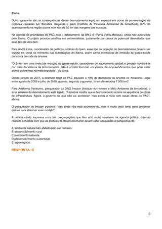 Efeito
Outro agravante são as consequências desse desmatamento legal, em especial em obras de pavimentação de
rodovias cercadas por florestas. Segundo o Ipam (Instituto de Pesquisa Ambiental da Amazônia), 80% do
desmatamento na região ocorre num raio de 50 km das margens das estradas.
Na agenda de prioridades do PAC está o asfaltamento da BR-319 (Porto Velho-Manaus), ainda não autorizado
pelo Ibama. O projeto provoca calafrios em ambientalistas, justamente por causa do potencial desmatador que
esse tipo de obra tem.
Para André Lima, coordenador de políticas públicas do Ipam, esse tipo de projeção do desmatamento deveria ser
levado em conta no momento das autorizações do Ibama, assim como estimativas de emissão de gases-estufa
por conta do corte de árvores.
"O Brasil tem uma meta [de redução de gases-estufa, causadores do aquecimento global] e precisa monitorá-la
por meio do sistema de licenciamento. Não é correto licenciar um volume de empreendimentos que pode estar
acima do previsto na meta brasileira", diz Lima.
Desde janeiro de 2007, o desmate legal do PAC equivale a 10% da derrubada de árvores na Amazônia Legal
entre agosto de 2009 e julho de 2010, quando, segundo o governo, foram devastados 7.008 km2.
Para Adalberto Veríssimo, pesquisador da ONG Imazon (Instituto do Homem e Meio Ambiente da Amazônia), o
sinal amarelo do desmatamento está ligado. "A história mostra que o desmatamento ocorre na sequência de obras
de infraestrutura. Agora, o governo diz que não vai acontecer, mas existe o risco com essas obras do PAC",
afirma.
O pesquisador do Imazon pondera: 'Isso ainda não está acontecendo, mas é muito cedo tanto para condenar
quanto para absolver esse modelo'”.
A notícia citada expressa uma das preocupações que têm sido muito sensíveis na agenda pública, dizendo
respeito à medida com que as políticas de desenvolvimento devem estar adequadas à perspectiva do:
A) ambiente natural não afetado pelo ser humano.
B) desenvolvimento rural.
C) sentimento nativista.
D) desenvolvimento sustentável.
E) agronegócio.
RESPOSTA: D
13
 