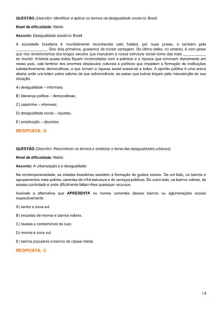 QUESTÃO (Descritor: Identificar e aplicar os termos da desigualdade social no Brasil
Nível de dificuldade: Médio
Assunto: Desigualdade social no Brasil
A sociedade brasileira é mundialmente reconhecida pelo futebol, por suas praias, e também pela
_______________. Dos dois primeiros, gostamos de contar vantagem. Do último deles, no entanto, é com pesar
que nos rememoramos dos longos séculos que marcaram a nossa estrutura social como das mais ___________
do mundo. Embora quase todos fiquem incomodados com a pobreza e a riqueza que convivem diariamente em
nosso país, vale lembrar dos enormes obstáculos culturais e políticos que impedem a formação de instituições
substantivamente democráticas, e que tornem a riqueza social acessível a todos. A opinião pública é uma arena
aberta onde uns lutam pelos valores de sua sobrevivência, ao passo que outros brigam pela manutenção de sua
situação.
A) desigualdade – informais;
B) liderança política – democráticas;
C) caipirinha – informais;
D) desigualdade social – injustas;
E) prostituição – abusivas.
RESPOSTA: D
QUESTÃO (Descritor: Reconhecer os termos e sintetizar o tema das desigualdades urbanas)
Nível de dificuldade: Médio
Assunto: A urbanização e a desigualdade
Na contemporaneidade, as cidades brasileiras assistem à formação de guetos sociais. De um lado, os bairros e
agrupamentos mais pobres, carentes de infra-estrutura e de serviços públicos. De outro lado, os bairros nobres, de
acesso controlado e onde dificilmente faltam-lhes quaisquer recursos.
Assinale a alternativa que APRESENTA os nomes correntes desses bairros ou aglomerações sociais
respectivamente:
A) centro e zona sul.
B) encostas de morros e bairros nobres.
C) favelas e condomínios de luxo.
D) morros e zona sul.
E) bairros populares e bairros de classe média.
RESPOSTA: C
14
 
