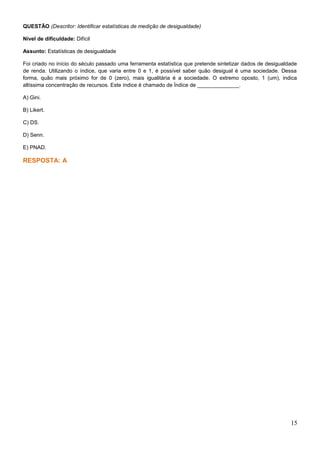 QUESTÃO (Descritor: Identificar estatísticas de medição de desigualdade)
Nível de dificuldade: Difícil
Assunto: Estatísticas de desigualdade
Foi criado no início do século passado uma ferramenta estatística que pretende sintetizar dados de desigualdade
de renda. Utilizando o índice, que varia entre 0 e 1, é possível saber quão desigual é uma sociedade. Dessa
forma, quão mais próximo for de 0 (zero), mais igualitária é a sociedade. O extremo oposto, 1 (um), indica
altíssima concentração de recursos. Este índice é chamado de Índice de ______________.
A) Gini.
B) Likert.
C) DS.
D) Senn.
E) PNAD.
RESPOSTA: A
15
 