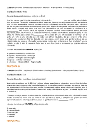 QUESTÃO (Descritor: Refletir acerca das diversas dimensões da desigualdade social no Brasil)
Nível de dificuldade: Médio
Assunto: Desigualdade de acesso à internet no Brasil
Uma das marcas mais fortes da sociedade da informação é a _____________ com que notícias são circuladas
entre as pessoas. Os veículos para essa circulação podem ser diversos, desde conversas pessoais até ondas de
rádio, ou ainda a televisão e a internet. Uma vez que uma notícia esteja tenha sido divulgada, a velocidade com
que ela atingirá outras pessoas será tanto maior quanto for a sociedade interligada e interconectada por diversas
redes sociais. Cumpre dizer ainda que outra das características de uma sociedade de informação é a
_____________, seja física ou virtual, de espécies de arquivos culturais, como bibliotecas, bancos de dados,
arquivos de jornais, etc. Com isso, o acesso às informações passadas são facilitadas. Desde um ponto de vista
crítico, no entanto, observamos uma____________ da novidade. Em uma tal sociedade, a informação em si
ganha um valor e uma atenção especial: saber das últimas novidades, do que ninguém ainda tomou
conhecimento, constitui um fator de distinção entre as pessoas. Assim, existe uma grande tendência ao uso
indiscriminado das redes de informação, boatos vazios, notícias sem fundamento, o “furo jornalístico” que, na
verdade, se não é falso é irrelevante. Fator que, a bem dizer, tende a enfraquecer as próprias redes de
informação.
Indique a alternativa que COMPLETA o parágrafo.
A) ligeireza – manutenção - banalização
B) rapidez – disponibilidade - fetichizaçã
C) lentidão – formação - desvalorização
D) rapidez – exclusão - valorização
E) celeridade – indisponibilidade – fragmentação
RESPOSTA: B
QUESTÃO (Descritor: Compreender e analisar fatos culturais que expressem a crença no valor da educação)
Nível de dificuldade: Fácil
Assunto: Educação e reversão da desigualdade social
No primeiro semestre do ano de 2010, no intuito de valorizar as políticas de educação, o governo federal divulgou
uma campanha em que uma mãe, que trabalhava como empregada doméstica, narrava o seu esforço para que
sua filha tivesse condições de concluir seus estudos – coisa que ela mesma, a mãe, não tinha conseguido fazer. A
mensagem transmitida dizia que através dos estudos a filha poderia tornar-se alguém - ou melhor, Alguém, com
“a” maiúsculo.
O valor da educação é muito difundido entre nós, levando muitos a acreditarem que ela seria justamente o valor a
reverter os males de nosso país. Do ponto de vista do indivíduo, assim, a campanha do governo era muito
representativa de uma cultura que vê na educação as grande chances de ___________ social.
Indique a alternativa que COMPLETA a frase apresentada.
A) ascensão
B) transcendência
C) manutenção
D) inversão
E) imersão
RESPOSTA: A
17
 