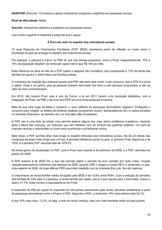 QUESTÃO (Descritor: Conceituar e aplicar indicadores subjetivas e objetivas em pesquisas sociais)
Nível de dificuldade: Média
Assunto: Indicadores objetivos e subjetivos em pesquisas sociais
Leia o texto seguinte e responda à pergunta que o segue.
A Era Lula vista no espelho dos indicadores sociais
“A nova Pesquisa de Orçamentos Familiares (POF/ IBGE) representa ponto de inflexão no modo como a
sociedade do país se enxerga no espelho dos indicadores sociais.
Por exemplo, a pobreza é menor na POF do que nas demais pesquisas, como a Pnad -respectivamente, 10% e
16% da população dispõem de renda per capita menor que R$ 140 por mês.
Essa diferença se deve ao fato de a POF captar a despesa não monetária, que corresponde a 13% da renda das
famílias em geral e o dobro disso nas famílias pobres.
O numerário da medição dos avanços sociais pós-POF não será mais renda, e sim consumo, que a POF é a única
a captar. Esse é um ganho, pois as pessoas extraem bem-estar dos bens e dos serviços consumidos, e não do
valor de seus contracheques.
Em 2010, não haverá Pnad, pois é ano de Censo, e já em 2011 haverá uma revolução estatística, com a
integração da Pnad, da PME e de uma mini-POF em uma única pesquisa trimestral.
Mais do que uma sopa de letras e números, o novo sistema de pesquisas domiciliares "ibgeano" privilegiará o
consumo para integrar os efeitos de políticas públicas (programas sociais, aposentadorias etc.) e ações privadas
no mercado (financeiro, de trabalho etc.) ou fora dele (não monetárias).
A POF não é uma bola de cristal, mas permite antever alguns dos mais sérios problemas brasileiros, medindo
peso e altura das crianças, um indicador que não habitava nem os sonhos dos gestores públicos. Um país de
crianças nanicas e subnutridas no futuro será econômica e socialmente nanico.
Além disso, a POF permite olhar mais longe no espelho retrovisor dos indicadores sociais. Ela dá um retrato das
mudanças de prazo mais longo que a Pnad, a principal referência social no país. A primeira Pnad disponível é de
1976, e a primeira POF nacional data de 1974/75.
Há ainda ganho de atualização na POF, pois a Pnad mais recente é de setembro de 2008, e a POF, centrada em
janeiro de 2009.
A POF anterior é de 2002/ 03, o que nos permite captar o período de ouro cercado por duas crises, iniciado
naquela associada às incertezas das eleições de 2002 -quando US$ 1 chegou a custar R$ 4- e encerrado no pós-
crise externa de 2008. As duas últimas POFs permitem medição rica da chamada Era Lula. Se não vejamos:
O crescimento da renda familiar média divulgado pelo IBGE é de 10,8% entre POFs. Com a redução do tamanho
das famílias de 3,62 para 3,3 pessoas, a renda familiar per capita, que é o que importa para o bem-estar, cresce o
dobro: 21,7%. Esse número é equivalente ao da Pnad.
A expansão do PIB per capita foi superada em oito pontos percentuais pela renda calculada diretamente a partir
de pesquisas domiciliares como a Pnad e a POF. Segundo a POF, a renda dos 10% mais pobres sobe 42,1%.
A dos 10% mais ricos, 13,3%, ou seja, o bolo de renda cresceu, mas com mais fermento entre os mais pobres.
18
 