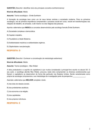 QUESTÃO (Descritor: Identificar dois dos principais conceitos durkheimnianos)
Nível de dificuldade: Médio
Assunto: Teoria sociológica – Émile Durkheim
A formação da sociologia teve como um de seus temas centrais a sociedade moderna. Para os primeiros
sociólogos, era de primeira importância compreender o processo social em curso, visível em transformações nas
relações de trabalho, de amizade, e até mesmo na vida religiosa das pessoas.
Aponte a alternativa que INDICA os conceitos desenvolvidos pelo sociólogo francês Émile Durkheim.
A) Sociedade complexa e democrática.
B) Capital e trabalho.
C) Feudalismo e Idade Moderna.
D) Solidariedade mecânica e solidariedade orgânica.
E) Objetividade e secularização.
RESPOSTA: D
QUESTÃO (Descritor: Conhecer a conceituação da metodologia weberiana)
Nível de dificuldade: Médio
Assunto: Teoria sociológica – Max Weber
A ética protestante e o espírito do capitalismo é por muitos considerado o principal livro escrito no século XX. O
seu autor, o sociólogo alemão Max Weber, procurou nesta obra compreender os diversos condicionantes que
fizeram o capitalismo se desenvolver de forma tão particular nos Estados Unidos. Sendo caracterizada como
própria da sociologia compreensiva, sua metodologia de investigação parte da perspectiva ______________.
Assinale a alternativa que MELHOR completa o texto.
A) das lutas de classes sociais.
B) dos protestantes ascéticos.
C) da economia e da religião.
D) dos capitalistas.
E) dos próprios indivíduos.
RESPOSTA: E
2
 