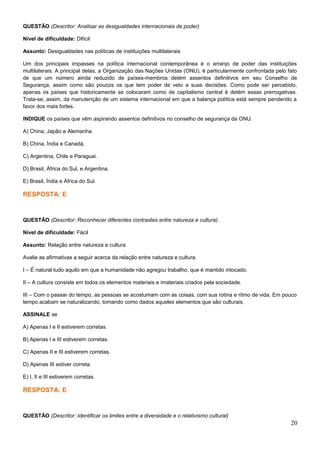 QUESTÃO (Descritor: Analisar as desigualdades internacionais de poder)
Nível de dificuldade: Difícil
Assunto: Desigualdades nas políticas de instituições multilaterais
Um dos principais impasses na política internacional contemporânea é o arranjo de poder das instituições
multilaterais. A principal delas, a Organização das Nações Unidas (ONU), é particularmente confrontada pelo fato
de que um número ainda reduzido de países-membros detém assentos definitivos em seu Conselho de
Segurança, assim como são poucos os que tem poder de veto a suas decisões. Como pode ser percebido,
apenas os países que historicamente se colocaram como de capitalismo central é detém essas prerrogativas.
Trata-se, assim, da manutenção de um sistema internacional em que a balança política está sempre pendendo a
favor dos mais fortes.
INDIQUE os países que vêm aspirando assentos definitivos no conselho de segurança da ONU.
A) China, Japão e Alemanha.
B) China, Índia e Canadá.
C) Argentina, Chile e Paraguai.
D) Brasil, África do Sul, e Argentina.
E) Brasil, Índia e África do Sul.
RESPOSTA: E
QUESTÃO (Descritor: Reconhecer diferentes contrastes entre natureza e cultura)
Nível de dificuldade: Fácil
Assunto: Relação entre natureza e cultura
Avalie as afirmativas a seguir acerca da relação entre natureza e cultura.
I – É natural tudo aquilo em que a humanidade não agregou trabalho, que é mantido intocado.
II – A cultura consiste em todos os elementos materiais e imateriais criados pela sociedade.
III – Com o passar do tempo, as pessoas se acostumam com as coisas, com sua rotina e ritmo de vida. Em pouco
tempo acabam se naturalizando, tomando como dados aqueles elementos que são culturais.
ASSINALE se
A) Apenas I e II estiverem corretas.
B) Apenas I e III estiverem corretas.
C) Apenas II e III estiverem corretas.
D) Apenas III estiver correta.
E) I, II e III estiverem corretas.
RESPOSTA: E
QUESTÃO (Descritor: Identificar os limites entre a diversidade e o relativismo cultural)
20
 