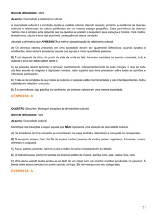Nível de dificuldade: Difícil
Assunto: Diversidade e relativismo cultural
A diversidade cultural é a condição oposta à unidade cultural, dizendo respeito, portanto, à existência de diversas
matrizes e referenciais de cultura partilhados em um mesmo espaço geográfico. Essa convivência de diversos
valores não é simples, pois depende que os opostos se aceitem e respeitem seus espaços e direitos. Para muitos,
o relativismo cultural é uma das possíveis consequências dessa condição.
Assinale a afirmativa que APRESENTA a melhor caracterização do relativismo cultural.
A) Os diversos valores presentes em uma sociedade devem ser igualmente defendidos, quando opostos e
conflitantes, deve sempre prevalecer aquele que agrupa a maior quantidade pessoas.
B) Tudo depende da ótica, do ponto de vista de onde se fala. Inexistem verdades ou valores universais, tudo é
cultural e deve ser aceito assim como é.
C) As pessoas devem aprender a conviver pacificamente, independentemente de suas crenças. E isso só pode
ser feito através do respeito à dignidade humana, valor superior que deve prevalecer sobre todas as opiniões e
interesses particulares.
D) Trata-se da condição de que todas as culturas e pessoas estão interconectadas e são interdependentes, todos
estabelecem relações no mundo.
E) É a convivência, seja pacífica ou conflitante, de diversos valores em uma mesma sociedade.
RESPOSTA: B
QUESTÃO (Descritor: Distinguir situações de diversidade cultural)
Nível de dificuldade: Fácil
Assunto: Diversidade cultural
Identifique nas situações a seguir aquela que NÃO representa uma situação de diversidade cultural.
A) Os torcedores do time vencedor se encontraram na praça central e celebraram a conquista do campeonato.
B) O aeroporto estava cheio. Na fila de espera conheci pessoas de muitos países, nigerianos, franceses, russos,
chineses e uruguaios.
C) Ateus, padres, pastores, rabinos e pais e mães de santo compareceram ao debate.
D) O festival buscou promover bandas de diversos estilos de música, samba, funk, jazz, bossa nova, rock.
E) Uma aluna usando burka sentou-se ao lado de um rapaz com um enorme crucifixo pendurado no pescoço. Á
frente deles estava sentado um jovem usando um kipá. Ele conversava com seu colega ateu.
RESPOSTA: A
21
 