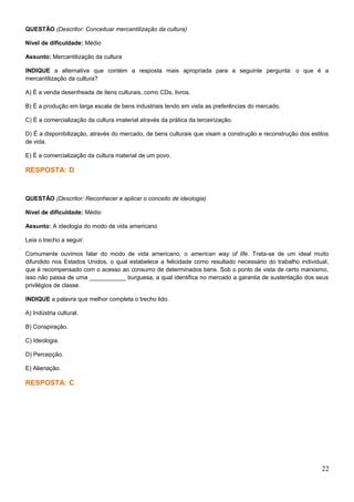 QUESTÃO (Descritor: Conceituar mercantilização da cultura)
Nível de dificuldade: Médio
Assunto: Mercantilização da cultura
INDIQUE a alternativa que contém a resposta mais apropriada para a seguinte pergunta: o que é a
mercantilização da cultura?
A) É a venda desenfreada de itens culturais, como CDs, livros.
B) É a produção em larga escala de bens industriais tendo em vista as preferências do mercado.
C) É a comercialização da cultura imaterial através da prática da terceirização.
D) É a disponibilização, através do mercado, de bens culturais que visam a construção e reconstrução dos estilos
de vida.
E) É a comercialização da cultura material de um povo.
RESPOSTA: D
QUESTÃO (Descritor: Reconhecer e aplicar o conceito de ideologia)
Nível de dificuldade: Médio
Assunto: A ideologia do modo de vida americano
Leia o trecho a seguir.
Comumente ouvimos falar do modo de vida americano, o american way of life. Trata-se de um ideal muito
difundido nos Estados Unidos, o qual estabelece a felicidade como resultado necessário do trabalho individual,
que é recompensado com o acesso ao consumo de determinados bens. Sob o ponto de vista de certo marxismo,
isso não passa de uma ___________ burguesa, a qual identifica no mercado a garantia de sustentação dos seus
privilégios de classe.
INDIQUE a palavra que melhor completa o trecho lido.
A) Indústria cultural.
B) Conspiração.
C) Ideologia.
D) Percepção.
E) Alienação.
RESPOSTA: C
22
 