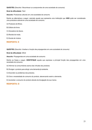 QUESTÃO (Descritor: Reconhecer os componentes de uma sociedade de consumo)
Nível de dificuldade: Fácil
Assunto: Produtoras culturais em uma sociedade de consumo
Dentre as alternativas a seguir, assinale aquela que apresenta uma instituição que NÃO pode ser considerada
uma produtora cultural em uma sociedade de consumo.
A) Produtora de filmes.
B) Editora de livros.
C) Gravadora de discos.
D) Revista de moda.
E) Escola de música.
RESPOSTA: E
QUESTÃO (Descritor: Analisar a função das propagandas em uma sociedade de consumo)
Nível de dificuldade: Difícil
Assunto: Propagandas em uma sociedade de consumo
Dentre as frases a seguir, IDENTIFIQUE aquela que expressa a principal função das propagandas em uma
sociedade de consumo.
A) Informar os consumidores acerca das virtudes dos produtos.
B) Divulgar o produto para atingir uma demanda já existente.
C) Esconder os problemas dos produtos.
D) Criar a necessidade de consumo do produto, alavancando assim a demanda.
E) Aumentar o consumo do produto através da divulgação da sua marca.
RESPOSTA: D
23
 