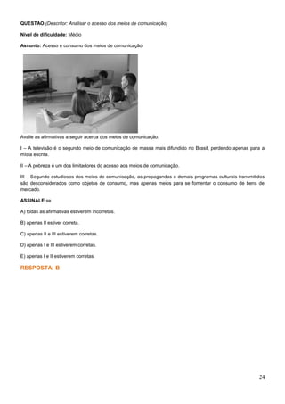 QUESTÃO (Descritor: Analisar o acesso dos meios de comunicação)
Nível de dificuldade: Médio
Assunto: Acesso e consumo dos meios de comunicação
Avalie as afirmativas a seguir acerca dos meios de comunicação.
I – A televisão é o segundo meio de comunicação de massa mais difundido no Brasil, perdendo apenas para a
mídia escrita.
II – A pobreza é um dos limitadores do acesso aos meios de comunicação.
III – Segundo estudiosos dos meios de comunicação, as propagandas e demais programas culturais transmitidos
são desconsiderados como objetos de consumo, mas apenas meios para se fomentar o consumo de bens de
mercado.
ASSINALE se
A) todas as afirmativas estiverem incorretas.
B) apenas II estiver correta.
C) apenas II e III estiverem corretas.
D) apenas I e III estiverem corretas.
E) apenas I e II estiverem corretas.
RESPOSTA: B
24
 