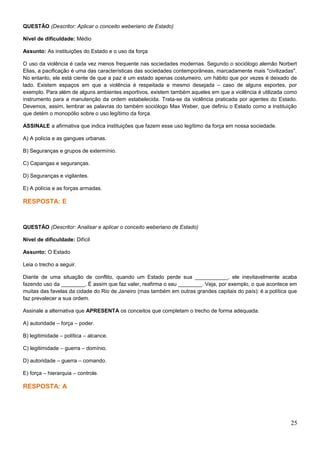 QUESTÃO (Descritor: Aplicar o conceito weberiano de Estado)
Nível de dificuldade: Médio
Assunto: As instituições do Estado e o uso da força
O uso da violência é cada vez menos frequente nas sociedades modernas. Segundo o sociólogo alemão Norbert
Elias, a pacificação é uma das características das sociedades contemporâneas, marcadamente mais "civilizadas".
No entanto, ele está ciente de que a paz é um estado apenas costumeiro, um hábito que por vezes é deixado de
lado. Existem espaços em que a violência é respeitada e mesmo desejada – caso de alguns esportes, por
exemplo. Para além de alguns ambientes esportivos, existem também aqueles em que a violência é utilizada como
instrumento para a manutenção da ordem estabelecida. Trata-se da violência praticada por agentes do Estado.
Devemos, assim, lembrar as palavras do também sociólogo Max Weber, que definiu o Estado como a instituição
que detém o monopólio sobre o uso legítimo da força.
ASSINALE a afirmativa que indica instituições que fazem esse uso legítimo da força em nossa sociedade.
A) A polícia e as gangues urbanas.
B) Seguranças e grupos de extermínio.
C) Capangas e seguranças.
D) Seguranças e vigilantes.
E) A polícia e as forças armadas.
RESPOSTA: E
QUESTÃO (Descritor: Analisar e aplicar o conceito weberiano de Estado)
Nível de dificuldade: Difícil
Assunto: O Estado
Leia o trecho a seguir.
Diante de uma situação de conflito, quando um Estado perde sua ___________, ele inevitavelmente acaba
fazendo uso da ________. É assim que faz valer, reafirma o seu ________. Veja, por exemplo, o que acontece em
muitas das favelas da cidade do Rio de Janeiro (mas também em outras grandes capitais do país): é a política que
faz prevalecer a sua ordem.
Assinale a alternativa que APRESENTA os conceitos que completam o trecho de forma adequada.
A) autoridade – força – poder.
B) legitimidade – política – alcance.
C) legitimidade – guerra – domínio.
D) autoridade – guerra – comando.
E) força – hierarquia – controle.
RESPOSTA: A
25
 