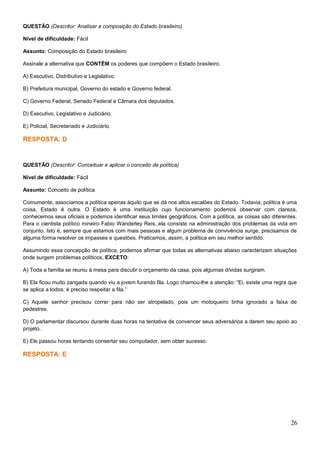 QUESTÃO (Descritor: Analisar a composição do Estado brasileiro)
Nível de dificuldade: Fácil
Assunto: Composição do Estado brasileiro
Assinale a alternativa que CONTÉM os poderes que compõem o Estado brasileiro.
A) Executivo, Distributivo e Legislativo.
B) Prefeitura municipal, Governo do estado e Governo federal.
C) Governo Federal, Senado Federal e Câmara dos deputados.
D) Executivo, Legislativo e Judiciário.
E) Policial, Secretariado e Judiciário.
RESPOSTA: D
QUESTÃO (Descritor: Conceituar e aplicar o conceito de política)
Nível de dificuldade: Fácil
Assunto: Conceito de política
Comumente, associamos a política apenas àquilo que se dá nos altos escalões do Estado. Todavia, política é uma
coisa, Estado é outra. O Estado é uma instituição cujo funcionamento podemos observar com clareza,
conhecemos seus oficiais e podemos identificar seus limites geográficos. Com a política, as coisas são diferentes.
Para o cientista político mineiro Fabio Wanderley Reis, ela consiste na administração dos problemas da vida em
conjunto. Isto é, sempre que estamos com mais pessoas e algum problema de convivência surge, precisamos de
alguma forma resolver os impasses e questões. Praticamos, assim, a política em seu melhor sentido.
Assumindo essa concepção de política, podemos afirmar que todas as alternativas abaixo caracterizam situações
onde surgem problemas políticos, EXCETO:
A) Toda a família se reuniu à mesa para discutir o orçamento da casa, pois algumas dívidas surgiram.
B) Ela ficou muito zangada quando viu a jovem furando fila. Logo chamou-lhe a atenção: “Ei, existe uma regra que
se aplica a todos: é preciso respeitar a fila.”
C) Aquele senhor precisou correr para não ser atropelado, pois um motoqueiro tinha ignorado a faixa de
pedestres.
D) O parlamentar discursou durante duas horas na tentativa de convencer seus adversários a darem seu apoio ao
projeto.
E) Ele passou horas tentando consertar seu computador, sem obter sucesso.
RESPOSTA: E
26
 