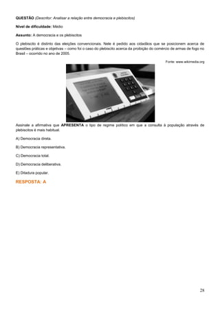 QUESTÃO (Descritor: Analisar a relação entre democracia e plebiscitos)
Nível de dificuldade: Médio
Assunto: A democracia e os plebiscitos
O plebiscito é distinto das eleições convencionais. Nele é pedido aos cidadãos que se posicionem acerca de
questões práticas e objetivas – como foi o caso do plebiscito acerca da proibição do comércio de armas de fogo no
Brasil – ocorrido no ano de 2005.
Fonte: www.wikimedia.org
Assinale a afirmativa que APRESENTA o tipo de regime político em que a consulta à população através de
plebiscitos é mais habitual.
A) Democracia direta.
B) Democracia representativa.
C) Democracia total.
D) Democracia deliberativa.
E) Ditadura popular.
RESPOSTA: A
28
 