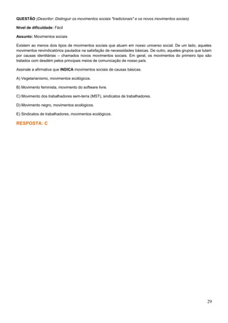 QUESTÃO (Descritor: Distinguir os movimentos sociais "tradicionais" e os novos movimentos sociais)
Nível de dificuldade: Fácil
Assunto: Movimentos sociais
Existem ao menos dois tipos de movimentos sociais que atuam em nosso universo social. De um lado, aqueles
movimentos reivindicatórios pautados na satisfação de necessidades básicas. De outro, aqueles grupos que lutam
por causas identitárias – chamados novos movimentos sociais. Em geral, os movimentos do primeiro tipo são
tratados com desdém pelos principais meios de comunicação de nosso país.
Assinale a afirmativa que INDICA movimentos sociais de causas básicas.
A) Vegetarianismo, movimentos ecológicos.
B) Movimento feminista, movimento do software livre.
C) Movimento dos trabalhadores sem-terra (MST), sindicatos de trabalhadores.
D) Movimento negro, movimentos ecológicos.
E) Sindicatos de trabalhadores, movimentos ecológicos.
RESPOSTA: C
29
 