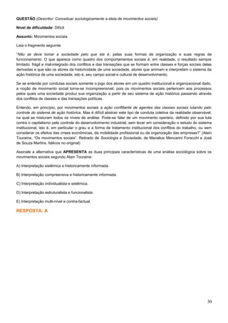 QUESTÃO (Descritor: Conceituar sociologicamente a ideia de movimentos sociais)
Nível de dificuldade: Difícil
Assunto: Movimentos sociais
Leia o fragmento seguinte.
“Não se deve tomar a sociedade pelo que ela é, pelas suas formas de organização e suas regras de
funcionamento. O que aparece como quadro dos comportamentos sociais é, em realidade, o resultado sempre
limitado, frágil e mal-integrado dos conflitos e das transações que se formam entre classes e forças sociais delas
derivadas e que são os atores da historicidade de uma sociedade, atores que animam e interpretam o sistema da
ação histórica de uma sociedade, isto é, seu campo social e cultural de desenvolvimento.
Se se entende por condutas sociais somente o jogo dos atores em um quadro institucional e organizacional dado,
a noção de movimento social torna-se incompreensível, pois os movimentos sociais pertencem aos processos
pelos quais uma sociedade produz sua organização a partir de seu sistema de ação histórica passando através
dos conflitos de classes e das transações políticas.
Entendo, em princípio, por movimentos sociais a ação conflitante de agentes das classes sociais lutando pelo
controle do sistema de ação histórica. Mas é difícil abstrair este tipo de conduta coletiva da realidade observável,
na qual se misturam todos os níveis de análise. Pode-se falar de um movimento operário, definido por sua luta
contra o capitalismo pelo controle do desenvolvimento industrial, sem levar em consideração o estudo do sistema
institucional, isto é, em particular o grau e a forma de tratamento institucional dos conflitos do trabalho, ou sem
considerar os efeitos das crises econômicas, da mobilidade profissional ou da organização das empresas?” (Alain
Touraine, “Os movimentos sociais”. Retirado de Sociologia e Sociedade, de Marialice Mencarini Foracchi e José
de Souza Martins. Itálicos no original)
Assinale a alternativa que APRESENTA as duas principais características de uma análise sociológica sobre os
movimentos sociais segundo Alain Touraine:
A) Interpretação sistêmica e historicamente informada.
B) Interpretação compreensiva e historicamente informada.
C) Interpretação individualista e sistêmica.
D) Interpretação estruturalista e funcionalista.
E) Interpretação multi-nível e contra-factual.
RESPOSTA: A
30
 