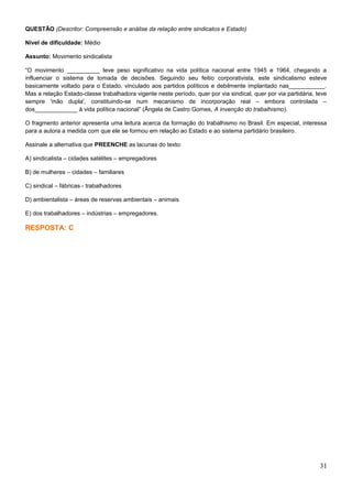 QUESTÃO (Descritor: Compreensão e análise da relação entre sindicatos e Estado)
Nível de dificuldade: Médio
Assunto: Movimento sindicalista
“O movimento __________ teve peso significativo na vida política nacional entre 1945 e 1964, chegando a
influenciar o sistema de tomada de decisões. Seguindo seu feitio corporativista, este sindicalismo esteve
basicamente voltado para o Estado, vinculado aos partidos políticos e debilmente implantado nas___________.
Mas a relação Estado-classe trabalhadora vigente neste período, quer por via sindical, quer por via partidária, teve
sempre 'mão dupla', constituindo-se num mecanismo de incorporação real – embora controlada –
dos_____________ à vida política nacional” (Ângela de Castro Gomes, A invenção do trabalhismo).
O fragmento anterior apresenta uma leitura acerca da formação do trabalhismo no Brasil. Em especial, interessa
para a autora a medida com que ele se formou em relação ao Estado e ao sistema partidário brasileiro.
Assinale a alternativa que PREENCHE as lacunas do texto:
A) sindicalista – cidades satélites – empregadores
B) de mulheres – cidades – familiares
C) sindical – fábricas - trabalhadores
D) ambientalista – áreas de reservas ambientais – animais
E) dos trabalhadores – indústrias – empregadores.
RESPOSTA: C
31
 