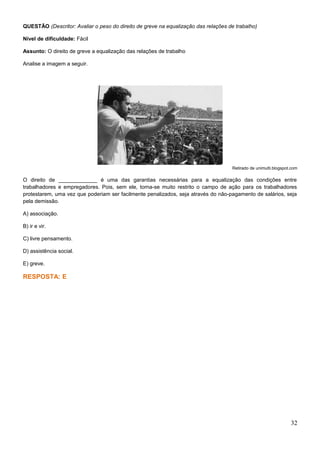 QUESTÃO (Descritor: Avaliar o peso do direito de greve na equalização das relações de trabalho)
Nível de dificuldade: Fácil
Assunto: O direito de greve a equalização das relações de trabalho
Analise a imagem a seguir.
Retirado de unimulti.blogspot.com
O direito de _____________ é uma das garantias necessárias para a equalização das condições entre
trabalhadores e empregadores. Pois, sem ele, torna-se muito restrito o campo de ação para os trabalhadores
protestarem, uma vez que poderiam ser facilmente penalizados, seja através do não-pagamento de salários, seja
pela demissão.
A) associação.
B) ir e vir.
C) livre pensamento.
D) assistência social.
E) greve.
RESPOSTA: E
32
 