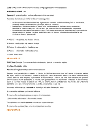QUESTÃO (Descritor: Analisar criticamente a configuração dos movimentos sociais)
Nível de dificuldade: Fácil
Assunto: A caracterização e configuração dos movimentos sociais
Assinale a alternativa que melhor avalia as frases seguintes:
• Os movimentos sociais consistem em organizações formadas exclusivamente a partir da iniciativa de
governos em seus diversos níveis (municipal, estadual e federal).
• O movimento ambientalista tem ao menos duas linhas ideológicas distintas, uma que defende a
preservação irrestrita da riqueza natural, outra que defende o seu uso responsável e sustentável.
• Os movimentos sociais são caracterizados por uma diversidade de linhas ético-políticas, o que demanda
rigor e cuidado na análise. Em geral, erramos ao falar “da opinião” do movimento feminista, ou do
movimento negro – por exemplo.
A) Apenas I está correta, II e III estão erradas.
B) Apenas II está correta, I e III estão erradas.
C) Apenas III está errada, I e II estão certas.
D) Apenas I está errada, II e III estão certas.
E) Todas estão certas.
RESPOSTA: D
QUESTÃO (Descritor: Conceituar e distinguir diferentes tipos de movimentos sociais)
Nível de dificuldade: Média
Assunto: Distinção entre tipos de movimentos sociais
Segundo uma interpretação sociológica, a década de 1960 seria um marco na história dos movimentos sociais.
Até então, dentre outros aspectos, a mobilização política da sociedade teria se dado de forma conflitiva com o
Estado, além de dizer respeito a problemas de sobrevivência. Trata-se de uma fase marcada por questões
relacionadas ao mundo do trabalho, e, portanto, com grande ênfase nos movimentos sindicais e de trabalhadores.
Desde a segunda metade da década de 1960, no entanto, teriam ganhado força movimentos de fundamento
identitário, como o movimento feminista, pacifista, ambientalista, negro, etc.
Assinale a alternativa que APRESENTA a distinção a que faz referência o texto:
A) movimentos sociais e movimentos coletivos.
B) movimentos sociais clássicos e novos movimentos sociais.
C) movimentos trabalhistas e movimentos verdes.
D) movimentos dos trabalhadores e movimentos contemporâneos.
E) movimentos sociais antigos e movimentos sociais recentes.
RESPOSTA: B
33
 