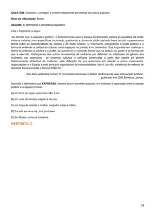 QUESTÃO (Descritor: Contrapor e avaliar criticamente provérbios da cultura popular)
Nível de dificuldade: Médio
Assunto: O feminismo e provérbios populares
Leia o fragmento a seguir.
“Ao afirmar que “o pessoal é político”, o feminismo trás para o espaço da discussão política as questões até então
vistas e tratadas como específicas do privado, quebrando a dicotomia público-privado base de todo o pensamento
liberal sobre as especificidades da política e do poder político. O movimento ressignificou o poder político e a
forma de entender a política ao colocar novos espaços no privado e no domestico. Sua força está em recolocar a
forma de entender a política e o poder, de questionar o conteúdo formal que se atribuiu ao poder a as formas em
que é exercido. Distingue-se dos outros movimentos de mulheres por defender os interesses de gênero das
mulheres, por questionar os sistemas culturais e políticos construídos a partir dos papeis de gênero
historicamente atribuídos às mulheres, pela definição da sua autonomia em relação a outros movimentos,
organizações e o Estado e pelo princípio organizativo da horizontalidade, isto é, da não existência de esferas de
decisões hierarquizadas ( Alvarez,1990:23).”
Ana Alice Alcântara Costa (“O movimento feminista no Brasil: dinâmicas de uma intervenção política”,
publicado em 2005,Revistas Labrys).
Assinale a alternativa que EXPRESSA, através de um provérbio popular, um endosso à separação entre o espaço
público e o espaço privado.
A) em terra de cegos quem tem olho é rei.
B) em casa de ferreiro, espeto é de pau.
C) em briga de marido e mulher, ninguém mete a colher.
D) Escada se varre de cima pra baixo.
E) Em Roma, como os romanos.
RESPOSTA: C
34
 