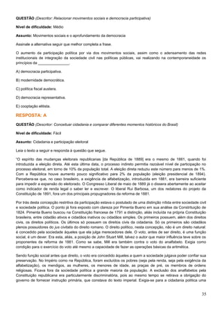 QUESTÃO (Descritor: Relacionar movimentos sociais e democracia participativa)
Nível de dificuldade: Médio
Assunto: Movimentos sociais e o aprofundamento da democracia
Assinale a alternativa seguir que melhor completa a frase.
O aumento da participação política por via dos movimentos sociais, assim como o adensamento das redes
institucionais de integração da sociedade civil nas políticas públicas, vai realizando na contemporaneidade os
princípios da _______________.
A) democracia participativa.
B) modernidade democrática.
C) política fiscal austera.
D) democracia representativa.
E) cooptação elitista.
RESPOSTA: A
QUESTÃO (Descritor: Conceituar cidadania e comparar diferentes momentos históricos do Brasil)
Nível de dificuldade: Fácil
Assunto: Cidadania e participação eleitoral
Leia o texto a seguir e responda à questão que segue.
“O espírito das mudanças eleitorais republicanas [da República de 1889] era o mesmo de 1881, quando foi
introduzida a eleição direta. Até esta última data, o processo indireto permitia razoável nível de participação no
processo eleitoral, em torno de 10% da população total. A eleição direta reduziu este número para menos de 1%.
Com a República houve aumento pouco significativo para 2% da população (eleição presidencial de 1894).
Percebera-se que, no caso brasileiro, a exigência de alfabetização, introduzida em 1881, era barreira suficiente
para impedir a expansão do eleitorado. O Congresso Liberal de maio de 1889 já o dissera abertamente ao aceitar
como indicador de renda legal o saber ler e escrever. O liberal Rui Barbosa, um dos redatores do projeto da
Constituição de 1891, fora um dos principais propugnadores da reforma de 1881.
Por trás desta concepção restritiva da participação estava o postulado de uma distinção nítida entre sociedade civil
e sociedade política. O ponto já fora exposto com clareza por Pimenta Bueno em sua análise da Constrituição de
1824. Pimenta Bueno buscou na Constituição francesa de 1791 a distinção, aliás incluída na própria Constituição
brasileira, entre cidadão ativos e cidadãos inativos ou cidadãos simples. Os primeiros possuem, além dos direitos
civis, os direitos políticos. Os últimos só possuem os direitos civis da cidadania. Só os primeiros são cidadãos
plenos possuidores do jus civitatis do direito romano. O direito político, nesta concepção, não é um direito natural:
é concedido pela sociedade àqueles que ela julga merecedores dele. O voto, antes de ser direito, é uma função
social, é um dever. Era esta, aliás, a posição de John Stuart Mill, talvez o autor que maior influência teve sobre os
proponentes da reforma de 1881. Como se sabe, Mill era também contra o voto do analfabeto. Exigia como
condição para o exercício do voto até mesmo a capacidade de fazer as operações básicas da aritmética.
Sendo função social antes que direito, o voto era concedido àqueles a quem a sociedade julgava poder confiar sua
preservação. No Império como na República, foram excluídos os pobres (seja pela renda, seja pela exigência da
alfabetização), os mendigos, as mulheres, os menores de idade, as praças de pré, os membros de ordens
religiosas. Ficava fora da sociedade política a grande maioria da população. A exclusão dos analfabetos pela
Constituição republicana era particularmente discriminatória, pois ao mesmo tempo se retirava a obrigação do
governo de fornecer instrução primária, que constava do texto imperial. Exigia-se para a cidadania política uma
35
 
