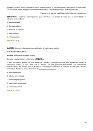 qualidade que só o direito social da educação poderia fornecer e, simultaneamente, desconhecia-se este direito.
Era uma ordem liberal, mas profundamente antidemocrática e resistente a esforços de democratização”.
Fragmento do texto de José Murilo de Carvalho, Os bestializados.
IDENTIFIQUE a instituição contemporânea que estabelece, nos termos do texto lido, a universalidade da
cidadania ativa, no Brasil.
A) voto de cabresto.
B) liberdade política.
C) liberdade de imprensa.
D) voto censitário.
E) voto obrigatório.
RESPOSTA: E
QUESTÃO (Descritor: Distinguir entre modalidades de participação política)
Nível de dificuldade: Médio
Assunto: A cidadania para além do voto
Complete o parágrafo com a alternativa ADEQUADA.
O texto da questão anterior, de José Murilo de Carvalho, contempla uma das mais importantes formas de
participação política, o voto. Este que é, decerto, um dos principais fundamentos das democracias
contemporâneas. No entanto, trata-se de apenas uma das possíveis formas de participar da vida política de uma
comunidade. A todas as outras chamamos de ____________________.
A) participacionismo
B) atitudes democráticas
C) atividades participativas
D) participação não-eleitoral
E) participação cidadã
RESPOSTA: D
36
 