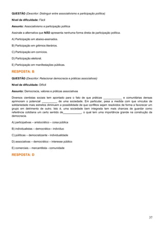 QUESTÃO (Descritor: Distinguir entre associativismo e participação política)
Nível de dificuldade: Fácil
Assunto: Associativismo e participação política
Assinale a alternativa que NÃO apresenta nenhuma forma direta de participação política.
A) Participação em abaixo-assinados.
B) Participação em grêmios literários.
C) Participação em comícios.
D) Participação eleitoral.
E) Participação em manifestações públicas.
RESPOSTA: B
QUESTÃO (Descritor: Relacionar democracia e práticas associativas)
Nível de dificuldade: Difícil
Assunto: Democracia, valores e práticas associativas
Diversos cientistas sociais tem apontado para o fato de que práticas ____________ e comunitárias densas
aprimoram o potencial __________ de uma sociedade. Em particular, pesa a medida com que vínculos de
solidariedade mais estreitos diminuem a possibilidade de que conflitos sejam resolvidos de forma a favorecer um
grupo em detrimento de outro. Isto é, uma sociedade bem integrada tem mais chances de guardar como
referência cotidiana um certo sentido de____________, o qual tem uma importância grande na construção da
democracia.
A) participativas – aristocrático – coisa pública
B) individualistas – democrático - indivíduo
C) políticas – democratizante - individualidade
D) associativas – democrático – interesse público
E) comerciais – mercantilista - comunidade
RESPOSTA: D
37
 