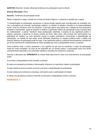 QUESTÃO (Descritor: Analisar diferentes tendências de participação social no Brasil)
Nível de dificuldade: Difícil
Assunto: Tendências da participação social
Releia o fragmento a seguir, retirado de um texto de Evelina Dagnino, e responda à questão que o segue.
“A ressignificação da participação acompanha a mesma direção seguida pela reconfiguração da sociedade civil,
com a emergência da chamada “participação solidária” e a ênfase no trabalho voluntário e na “responsabilidade
social”, tanto de indivíduos como de empresas. O princípio básico aqui parece ser a adoção de uma perspectiva
privatista e individualista, capaz de substituir e redefinir o significado coletivo da participação social. A própria idéia
de “solidariedade”, a grande “bandeira” dessa participação redefinida, é despida de seu significado político e
coletivo, passando a apoiar-se no terreno privado da moral. Além disso, este princípio tem demonstrado sua
efetividade em redefinir um outro elemento crucial no projeto participativo, promovendo a despolitização da
participação: na medida em que essas novas definições dispensam os espaços públicos onde o debate dos
próprios objetivos da participação pode ter lugar, o seu significado político e potencial democratizante é substituído
por formas estritamente individualizadas de tratar questões tais como a desigualdade social e a pobreza”.
Como pudemos notar, a autora apresenta o novo significa de que vem se revestindo a noção de participação
social em nossa sociedade. Ao invés de ser entendido em um sentido político, a participação social viria sendo
crescentemente associada a uma dimensão solidária e voluntária de indivíduos e empresas.
Assinale a alternativa que APRESENTA as críticas feitas pela autora a esse novo entendimento da participação
social.
A) promove a desigualdade social e também a pobreza.
B) adota uma perspectiva privatista e individualista, atribuindo um significado coletivo à participação.
C) estar restrita ao terreno privado da moral e promover a despolitização da participação.
D) está voltada para indivíduos e empresas, restringindo assim a participação do Estado.
E) adota uma perspectiva privada e individual, promovendo a desigualdade social e a pobreza.
RESPOSTA: C
39
 
