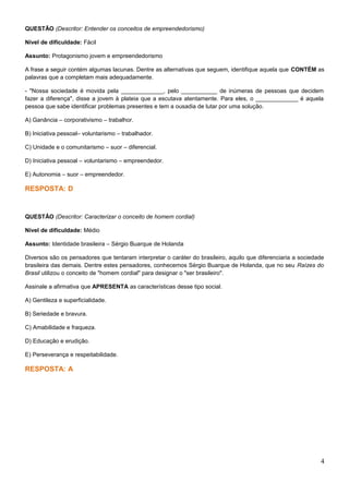 QUESTÃO (Descritor: Entender os conceitos de empreendedorismo)
Nível de dificuldade: Fácil
Assunto: Protagonismo jovem e empreendedorismo
A frase a seguir contém algumas lacunas. Dentre as alternativas que seguem, identifique aquela que CONTÉM as
palavras que a completam mais adequadamente.
- "Nossa sociedade é movida pela _____________, pelo ___________ de inúmeras de pessoas que decidem
fazer a diferença", disse a jovem à plateia que a escutava atentamente. Para eles, o _____________ é aquela
pessoa que sabe identificar problemas presentes e tem a ousadia de lutar por uma solução.
A) Ganância – corporativismo – trabalhor.
B) Iniciativa pessoal– voluntarismo – trabalhador.
C) Unidade e o comunitarismo – suor – diferencial.
D) Iniciativa pessoal – voluntarismo – empreendedor.
E) Autonomia – suor – empreendedor.
RESPOSTA: D
QUESTÃO (Descritor: Caracterizar o conceito de homem cordial)
Nível de dificuldade: Médio
Assunto: Identidade brasileira – Sérgio Buarque de Holanda
Diversos são os pensadores que tentaram interpretar o caráter do brasileiro, aquilo que diferenciaria a sociedade
brasileira das demais. Dentre estes pensadores, conhecemos Sérgio Buarque de Holanda, que no seu Raízes do
Brasil utilizou o conceito de "homem cordial" para designar o "ser brasileiro".
Assinale a afirmativa que APRESENTA as características desse tipo social.
A) Gentileza e superficialidade.
B) Seriedade e bravura.
C) Amabilidade e fraqueza.
D) Educação e erudição.
E) Perseverança e respeitabilidade.
RESPOSTA: A
4
 