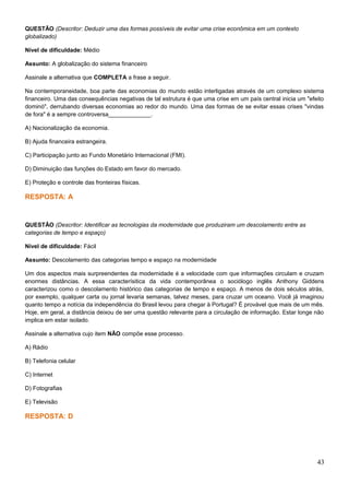 QUESTÃO (Descritor: Deduzir uma das formas possíveis de evitar uma crise econômica em um contexto
globalizado)
Nível de dificuldade: Médio
Assunto: A globalização do sistema financeiro
Assinale a alternativa que COMPLETA a frase a seguir.
Na contemporaneidade, boa parte das economias do mundo estão interligadas através de um complexo sistema
financeiro. Uma das consequências negativas de tal estrutura é que uma crise em um país central inicia um "efeito
dominó", derrubando diversas economias ao redor do mundo. Uma das formas de se evitar essas crises "vindas
de fora" é a sempre controversa_____________.
A) Nacionalização da economia.
B) Ajuda financeira estrangeira.
C) Participação junto ao Fundo Monetário Internacional (FMI).
D) Diminuição das funções do Estado em favor do mercado.
E) Proteção e controle das fronteiras físicas.
RESPOSTA: A
QUESTÃO (Descritor: Identificar as tecnologias da modernidade que produziram um descolamento entre as
categorias de tempo e espaço)
Nível de dificuldade: Fácil
Assunto: Descolamento das categorias tempo e espaço na modernidade
Um dos aspectos mais surpreendentes da modernidade é a velocidade com que informações circulam e cruzam
enormes distâncias. A essa caracterísitica da vida contemporânea o sociólogo inglês Anthony Giddens
caracterizou como o descolamento histórico das categorias de tempo e espaço. A menos de dois séculos atrás,
por exemplo, qualquer carta ou jornal levaria semanas, talvez meses, para cruzar um oceano. Você já imaginou
quanto tempo a notícia da independência do Brasil levou para chegar à Portugal? É provável que mais de um mês.
Hoje, em geral, a distância deixou de ser uma questão relevante para a circulação de informação. Estar longe não
implica em estar isolado.
Assinale a alternativa cujo item NÃO compõe esse processo.
A) Rádio
B) Telefonia celular
C) Internet
D) Fotografias
E) Televisão
RESPOSTA: D
43
 