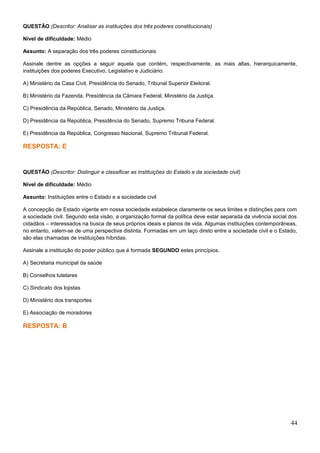 QUESTÃO (Descritor: Analisar as instituições dos três poderes constitucionais)
Nível de dificuldade: Médio
Assunto: A separação dos três poderes constitucionais
Assinale dentre as opções a seguir aquela que contém, respectivamente, as mais altas, hierarquicamente,
instituições dos poderes Executivo, Legislativo e Judiciário.
A) Ministério da Casa Civil, Presidência do Senado, Tribunal Superior Eleitoral.
B) Ministério da Fazenda, Presidência da Câmara Federal, Ministério da Justiça.
C) Presidência da República, Senado, Ministério da Justiça.
D) Presidência da República, Presidência do Senado, Supremo Tribuna Federal.
E) Presidência da República, Congresso Nacional, Supremo Tribunal Federal.
RESPOSTA: E
QUESTÃO (Descritor: Distinguir e classificar as instituições do Estado e da sociedade civil)
Nível de dificuldade: Médio
Assunto: Instituições entre o Estado e a sociedade civil
A concepção de Estado vigente em nossa sociedade estabelece claramente os seus limites e distinções para com
a sociedade civil. Segundo esta visão, a organização formal da política deve estar separada da vivência social dos
cidadãos – interessados na busca de seus próprios ideais e planos de vida. Algumas instituições contemporâneas,
no entanto, valem-se de uma perspectiva distinta. Formadas em um laço direto entre a sociedade civil e o Estado,
são elas chamadas de instituições híbridas.
Assinale a instituição do poder público que é formada SEGUNDO estes princípios.
A) Secretaria municipal da saúde
B) Conselhos tutelares
C) Sindicato dos lojistas
D) Ministério dos transportes
E) Associação de moradores
RESPOSTA: B
44
 
