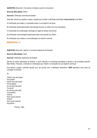 QUESTÃO (Descritor: Conceituar o Estado a partir do marxismo
Nível de dificuldade: Difícil
Assunto: Definição marxista de Estado
Assinale, dentre as opções a seguir, aquela que contém a definição de Estado mais próxima à de Marx.
A) Instituição que detém o monopólio sobre o uso legítimo da força.
B) Instituição responsável pela manutenção da paz no interior de uma sociedade.
C) Instituição de sustentação ideológica e legal da classe dominante.
D) Instituição racional-legal responsável pela manutenção da ordem.
E) Instituição que realiza a universalização do espírito racional.
RESPOSTA: C
QUESTÃO (Descritor: Aplicar o conceito weberiano de Estado)
Nível de dificuldade: Fácil
Assunto: Definição weberiana de Estado
Dentre as várias definições de Estado, a mais influente na contemporaneidade é decerto a do sociólogo alemão
Max Weber. Para ele, o Estado é a instituição que "detém o monopólio do uso legítimo da força".
Dos textos a seguir, assinale aquele que, de acordo com a definição weberiana, NÃO apontaria uma crise na
condição do Estado.
A)
"Dizem que ela existe
Prá ajudar!
Dizem que ela existe
Prá proteger!
Eu sei que ela pode
Te parar!
Eu sei que ela pode
Te prender!...
Polícia!
Para quem precisa
Polícia!
Para quem precisa
De polícia...
"Polícia, Titãs.
45
 