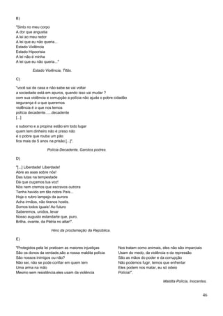 B)
"Sinto no meu corpo
A dor que angustia
A lei ao meu redor
A lei que eu não queria...
Estado Violência
Estado Hipocrisia
A lei não é minha
A lei que eu não queria..."
Estado Violência, Titãs.
C)
"você sai de casa e não sabe se vai voltar
a sociedade está em apuros, quando isso vai mudar ?
com sua violência e corrupção a polícia não ajuda o pobre cidadão
segurança é o que queremos
violência é o que nos temos
polícia decadente......decadente
[...]
o suborno e a propina estão em todo lugar
quem tem dinheiro não é preso não
é o pobre que rouba um pão
fica mais de 5 anos na prisão [...]".
Polícia Decadente, Garotos podres.
D)
"[...] Liberdade! Liberdade!
Abre as asas sobre nós!
Das lutas na tempestade
Dá que ouçamos tua voz!
Nós nem cremos que escravos outrora
Tenha havido em tão nobre País...
Hoje o rubro lampejo da aurora
Acha irmãos, não tiranos hostis.
Somos todos iguais! Ao futuro
Saberemos, unidos, levar
Nosso augusto estandarte que, puro,
Brilha, ovante, da Pátria no altar!".
Hino da proclamação da República.
E)
"Protegidos pela lei praticam as maiores injustiças
São os donos da verdade,são a nossa maldita polícia
São nossos inimigos ou não?
Não sei, não se pode confiar em quem tem
Uma arma na mão
Mesmo sem resistência,eles usam da violência
Nos tratam como animais, eles não são imparciais
Usam do medo, da violência e da repressão
São as mãos do poder e da corrupção
Não podemos fugir, temos que enfrentar
Eles podem nos matar, eu só odeio
Polícia!".
Maldita Polícia, Inocentes.
46
 