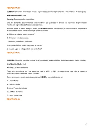 RESPOSTA: D
QUESTÃO (Descritor: Reconhecer frases e expressões que indicam preconceitos e naturalização de hierarquias)
Nível de dificuldade: Fácil
Assunto: Os preconceitos no cotidiano
Uma das demandas de movimentos contemporâneos por igualdade de direitos é a superação de preconceitos
inscritos em expressões de fala do nosso cotidiano.
Assinale, dentre as frases a seguir, aquela que NÃO expressa a naturalização de preconceitos ou subordinação
de pessoas de acordo com sua cor/raça, gênero ou classe.
A) "Mulher no volante, perigo constante".
B) "O homem veio do macaco".
C) "Bom dia para todos e para todas".
D) "A mulher foi feita a partir da costela do homem".
E) "Aquele lugar só é frequentado por gente 'feia'".
RESPOSTA: C
QUESTÃO (Descritor: Identificar o nome da lei promulgada para combater a violência doméstica contra a mulher)
Nível de dificuldade: Fácil
Assunto: Lei Maria da Penha
Tendo sido promulgada em 7 de agosto de 2006, a lei Nº 11.340 "cria mecanismos para coibir e prevenir a
violência doméstica e familiar contra a mulher".
Dentre as opções a seguir, assinale aquela que INDICA o nome dado a esta lei.
A) Lei da Mulher
B) Lei Rita Camata
C) Lei de Penas Alternativas
D) Lei Maria da Penha
E) Lei do Ventre Livre
RESPOSTA: D
47
 