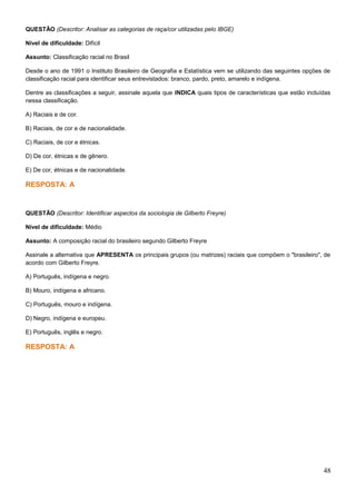 QUESTÃO (Descritor: Analisar as categorias de raça/cor utilizadas pelo IBGE)
Nível de dificuldade: Difícil
Assunto: Classificação racial no Brasil
Desde o ano de 1991 o Instituto Brasileiro de Geografia e Estatística vem se utilizando das seguintes opções de
classificação racial para identificar seus entrevistados: branco, pardo, preto, amarelo e indígena.
Dentre as classificações a seguir, assinale aquela que INDICA quais tipos de características que estão incluídas
nessa classificação.
A) Raciais e de cor.
B) Raciais, de cor e de nacionalidade.
C) Raciais, de cor e étnicas.
D) De cor, étnicas e de gênero.
E) De cor, étnicas e de nacionalidade.
RESPOSTA: A
QUESTÃO (Descritor: Identificar aspectos da sociologia de Gilberto Freyre)
Nível de dificuldade: Médio
Assunto: A composição racial do brasileiro segundo Gilberto Freyre
Assinale a alternativa que APRESENTA os principais grupos (ou matrizes) raciais que compõem o "brasileiro", de
acordo com Gilberto Freyre.
A) Português, indígena e negro.
B) Mouro, indígena e africano.
C) Português, mouro e indígena.
D) Negro, indígena e europeu.
E) Português, inglês e negro.
RESPOSTA: A
48
 