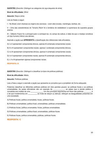 QUESTÃO (Descritor: Distinguir as categorias de raça daquelas de etnia)
Nível de dificuldade: Difícil
Assunto: Raça e etnia
Leia as frases a seguir.
I – No Brasil, eram diversas as origens dos escravos – eram eles iorubas, mandingas, baribas, etc.
II – Uma das características do Terceiro Reich foi a tentativa de estabelecer a supremacia de supostos grupos
arianos.
III – Gilberto Freyre foi o principal autor a contrapor-se, no campo da cultura, à ideia de que o mestiço constituía
um tipo humano inferior aos demais.
Assinale a opção que APRESENTA a classificação dos referenciais nela articulados.
A) I e II apresentam componentes étnicos, apenas III contempla componentes raciais.
B) II e III apresentam componentes raciais, apenas I contempla componentes étnicos.
C) I e III apresentam componentes étnicos, apenas II contempla componentes raciais.
D) I e II apresentam componentes raciais, apenas III contempla componentes étnicos.
E) I, II e III apresentam apenas componentes raciais.
RESPOSTA: B
QUESTÃO (Descritor: Distinguir e classificar os tipos de políticas públicas)
Nível de dificuldade: Médio
Assunto: Políticas públicas
Leia a frase a seguir e assinale a opção que apresenta os conceitos que a completam de forma adequada.
Podemos classificar as diferentes políticas públicas em dois grandes grupos: as políticas focais e as políticas
universalistas. As ações afirmativas são um exemplo de ____________, ao passo que a escola pública é
concebida aos moldes de uma _____________. Um dos principais argumentos em favor das políticas ________ é
o de que investimentos em _________, ao invés de reduzir ou atenuar, reforçam as desigualdades presentes em
uma sociedade.
A) Políticas focais, política universalista, focais, políticas focais.
B) Políticas universalistas, política focal, universalistas, políticas universalistas.
C) Políticas focais, política universalista, focais, políticas universalistas.
D) Políticas universalistas, política focal, universalistas, políticas focais.
E) Políticas focais, política universalista, públicas, políticas focais.
RESPOSTA: C
49
 