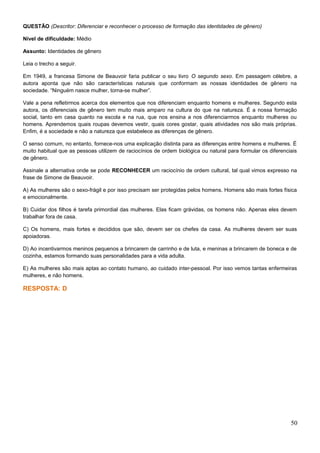 QUESTÃO (Descritor: Diferenciar e reconhecer o processo de formação das identidades de gênero)
Nível de dificuldade: Médio
Assunto: Identidades de gênero
Leia o trecho a seguir.
Em 1949, a francesa Simone de Beauvoir faria publicar o seu livro O segundo sexo. Em passagem célebre, a
autora aponta que não são características naturais que conformam as nossas identidades de gênero na
sociedade. “Ninguém nasce mulher, torna-se mulher”.
Vale a pena refletirmos acerca dos elementos que nos diferenciam enquanto homens e mulheres. Segundo esta
autora, os diferenciais de gênero tem muito mais amparo na cultura do que na natureza. É a nossa formação
social, tanto em casa quanto na escola e na rua, que nos ensina a nos diferenciarmos enquanto mulheres ou
homens. Aprendemos quais roupas devemos vestir, quais cores gostar, quais atividades nos são mais próprias.
Enfim, é a sociedade e não a natureza que estabelece as diferenças de gênero.
O senso comum, no entanto, fornece-nos uma explicação distinta para as diferenças entre homens e mulheres. É
muito habitual que as pessoas utilizem de raciocínios de ordem biológica ou natural para formular os diferenciais
de gênero.
Assinale a alternativa onde se pode RECONHECER um raciocínio de ordem cultural, tal qual vimos expresso na
frase de Simone de Beauvoir.
A) As mulheres são o sexo-frágil e por isso precisam ser protegidas pelos homens. Homens são mais fortes física
e emocionalmente.
B) Cuidar dos filhos é tarefa primordial das mulheres. Elas ficam grávidas, os homens não. Apenas eles devem
trabalhar fora de casa.
C) Os homens, mais fortes e decididos que são, devem ser os chefes da casa. As mulheres devem ser suas
apoiadoras.
D) Ao incentivarmos meninos pequenos a brincarem de carrinho e de luta, e meninas a brincarem de boneca e de
cozinha, estamos formando suas personalidades para a vida adulta.
E) As mulheres são mais aptas ao contato humano, ao cuidado inter-pessoal. Por isso vemos tantas enfermeiras
mulheres, e não homens.
RESPOSTA: D
50
 